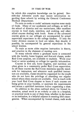 394 IN TIME OF WAR 
by which this complete knowledge can be gained. Sev-enth- 
day Adventist youth may secure information re-garding 
these schools by writing the General Conference 
Medical Department. 
To train as cooks or cooks' assistants requires some study 
of foods. Many of our academies and colleges, as well as 
the school of dietetics and our sanitariums, offer excellent 
courses in food study, nutrition, and cooking, and other 
allied courses dealing with foods. Some of the advanced 
courses given in our colleges are accompanied by actual 
supervised experience in the college kitchen. If only the 
lower division courses in food are taken, they should, if 
possible, be accompanied by general experience in the 
school kitchen. 
To train as nurse aides requires instruction in theory, 
and practice in the elements of nursing care. 
In many schools where a graduate nurse is connected 
with the faculty, home hygiene and first-aid classes, under 
Red Cross auspices, are available to students. Write your 
local or union academy or college for specific information. 
Courses in first aid, home hygiene, and nutrition are 
often given in a community under Red Cross supervision. 
In all these courses the Red Cross maintains specific stand-ards 
for instructors, and wherever such qualified instruc-tors 
are available, classes should be organized for the youth 
who do not have the privilege of attending our regular 
school where these courses are available. Get in touch with 
your local Red Cross chapter to learn if such courses are 
being given in your locality, or ascertain the requirements 
and secure a qualified instructor before organizing a class. 
In addition to the plans outlined above for formal in-struction, 
actual work as an orderly or aide in a hospital, 
or practical work in any of these lines, whether in the home 
or an institution, is a helpful adjunct in meeting life's emer-gencies. 
When accompanied by formal classes, such work 
 