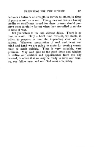 PREPARING FOR THE FUTURE 395 
becomes a bulwark of strength in service to others, in times 
of peace as well as in war. Young men and women having 
credits or certificates issued for these courses should pre-serve 
them carefully for use when they are called to service 
in time of war. 
Set yourselves to the task without delay. There is no 
time to waste. Only a brief time remains, we think, in 
which to prepare to meet the impending clash of the 
nations. Whatever preparation of soul and heart and 
mind and hand we are going to make for coming events, 
must be made quickly. Time is very valuable, very 
precious. May God give us the good sense and wisdom 
to utilize our abilities and opportunities from this day 
onward, in order that we may be ready to serve our coun-try, 
our fellow men, and our God most acceptably. 
 
