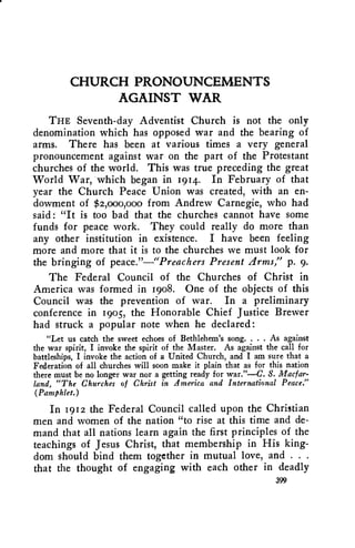 CHURCH PRONOUNCEMENTS 
AGAINST WAR 
THE Seventh-day Adventist Church is not the only 
denomination which has opposed war and the bearing of 
arms. There has been at various times a very general 
pronouncement against war on the part of the Protestant 
churches of the world. This was true preceding the great 
World War, which began in 1914. In February of that 
year the Church Peace Union was created, with an en-dowment 
of $2,000,000 from Andrew Carnegie, who had 
said : "It is too bad that the churches cannot have some 
funds for peace work. They could really do more than 
any other institution in existence. I have been feeling 
more and more that it is to the churches we must look for 
the bringing of peace."—"Preachers Present Arms," p. 9. 
The Federal Council of the Churches of Christ in 
America was formed in 1908. One of the objects of this 
Council was the prevention of war. In a preliminary 
conference in 1905, the Honorable Chief Justice Brewer 
had struck a popular note when he declared: 
"Let us catch the sweet echoes of Bethlehem's song. . . . As against 
the war spirit, I invoke the spirit of the Master. As against the call for 
battleships, I invoke the action of a United Church, and I am sure that a 
Federation of all churches will soon make it plain that as for this nation 
there must be no longer war nor a getting ready for war."—C. S. Macfar-land, 
"The Churches of Christ in America and International Peace." 
(Pamphlet.) 
In 1912 the Federal Council called upon the Christian 
men and women of the nation "to rise at this time and de-mand 
that all nations learn again the first principles of the 
teachings of Jesus Christ, that membership in His king-dom 
should bind them together in mutual love, and . . . 
that the thought of engaging with each other in deadly 
399 
 