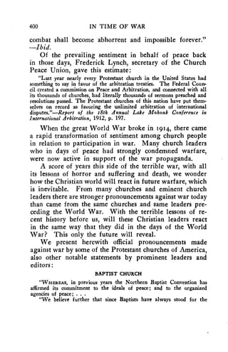 400 IN TIME OF WAR 
combat shall become abhorrent and impossible forever." 
—Ibid. 
Of the prevailing sentiment in behalf of peace back 
in those days, Frederick Lynch, secretary of the Church 
Peace Union, gave this estimate : 
"Last year nearly every Protestant church in the United States had 
something to say in favor of the arbitration treaties. The Federal Coun-cil 
created a commission on Peace and Arbitration, and connected with all 
its thousands of churches, had literally thousands of sermons preached and 
resolutions passed. The Protestant churches of this nation have put them-selves 
on record as favoring the unlimited arbitration of international 
disputes."—Report of the 18th Annual Lake Mohonk Conference in 
International Arbitration, 1912, p. 197. 
When the great World War broke in 1914, there came 
a rapid transformation of sentiment among church people 
in relation to participation in war. Many church leaders 
who in days of peace had strongly condemned warfare, 
were now active in support of the war propaganda. 
A score of years this side of the terrible war, with all 
its lessons of horror and suffering and death, we wonder 
how the Christian world will react in future warfare, which 
is inevitable. From many churches and eminent church 
leaders there are stronger pronouncements against war today 
than came from the same churches and same leaders pre-ceding 
the World War. With the terrible lessons of re-cent 
history before us, will these Christian leaders react 
in the same way that they did in the days of the World 
War? This only the future will reveal. 
We present herewith official pronouncements made 
against war by some of the Protestant churches of America, 
also other notable statements by prominent leaders and 
editors : 
BAPTIST CHURCH 
"WHEREAS, in previous years the Northern Baptist Convention has 
affirmed its commitment to the ideals of peace; and to the organized 
agencies of peace; . . . 
"We believe further that since Baptists have always stood for the 
 