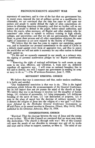 PRONOUNCEMENTS AGAINST WAR 401 
supremacy of conscience, and in view of the fact that our government has, 
in recent years, imposed the test of military service as a qualification for 
citizenship, we are convinced that the time has come to call upon our 
pastors and people to openly defend the right of alien conscientious ob-jectors 
in obtaining American citizenship; and that we further call on our 
pastors and people to defend in the pulpit, before school authorities, and 
before the courts, when necessary, all Baptist and other students who for 
conscience' sake refuse to submit to military training in high schools, 
colleges, and universities ; and that we ask our governments, Federal and 
State, to grant these persons and all other conscientious objectors the same 
rights of conscience as are now enjoyed by the Society of Friends. 
"We believe that the time has come to register our conviction against 
war, and to formulate our personal commitment to the mind of Christ in 
a definite stand against every form of aggressive war, and thus to assure 
the world that we will not make it necessary for any other nation to defend 
itself against us. 
"To this end we earnestly commend to our people, as a primary step, 
the signing of personal noninvasion pledges by our Baptist constituency, 
saying: 
" 'Reserving the right of national self-defense by such means as may 
seem to me wise, effective, and Christian, I, from now on, definitely 
repudiate all aggressive war. I will cross no national boundary line to 
kill and to destroy, nor will I support my government in sending its army 
or navy to do so.' "—The Watchman-Examiner, June 7, 1934. 
METHODIST EPISCOPAL CHURCH 
We believe that war is unnecessary and that, under modern conditions, 
it is futile and suicidal. 
"Our fundamental conviction is that war is sin. This is the logical 
conclusion which follows the pronouncements of the General Conference, 
but its full import does not yet possess the mind of the church at large. 
We believe that war is sin because it involves (a) the slaughter of human 
beings, (b) violation of personality, (c) lying propaganda, (d) deliberate 
breeding of the spirit of hate, (e) vast destruction of property, (f) it 
puts in the place of moral law the doctrine of military necessity, (g) 
it distorts the religion of Jesus into the religion of a war god."—A State-ment 
Adopted by the Methodist General Conference Commission on 
World Peace, at its annual meeting in Evanston, Illinois, May 14-16, 1934, 
published in the Christian Advocate, May 31, 1934. 
CONGREGATIONAL CHURCH 
"Resolved, That the cleavage between the way of Jesus and the system 
of war is clear. We of this Council are convinced that we must now make 
this declaration: 'The church is through with war! We of this Council 
call upon the people of our churches to renounce war and all its works 
and ways and to refuse to support, sanction, or bless it. The mind of our 
 
