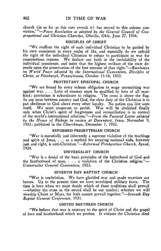 402 IN TIME OF WAR 
church (in so far as this vote reveals it) has moved to this solemn con-viction.' 
"—Peace Resolution as adopted by the General Council of Con-gregational 
and Christian Churches, Oberlin, Ohio, June 27, 1934. 
DISCIPLES OF CHRIST 
"We reaffirm the right of each individual Christian to be guided by 
his own conscience in every realm of life, and especially do we uphold 
the right of the individual Christian to refuse to participate in war for 
conscientious reasons. We declare our faith in the inviolability of the 
individual conscience, and insist that the highest welfare of the state de-pends 
upon the preservation of the free exercise of that right."—Resolution 
on World Peace adopted by the International Convention, Disciples of 
Christ, at Pittsburgh, Pennsylvania, October 11-16, 1933. 
PROTESTANT EPISCOPAL CHURCH 
"We are bound by every solemn obligation to wage unremitting war 
against war. . . . Love of country must be qualified by love of all man-kind; 
patriotism is subordinate to religion. The cross is above the flag. 
In any issue between country and God, the clear duty of the Christian is to 
put obedience to God above every other loyalty. No nation can live unto 
itself. We must cooperate or perish. War will be abolished finally 
only when Christ's spirit of forgiveness and reconciliation is in control 
of the world's international relations."—From the Pastoral Letter adopted 
by the House of Bishops in session at Davenport, Iowa, November 9, 
1933; published in the Churchman, December 1, 1933. 
REFORMED PRESBYTERIAN CHURCH 
"War is essentially and inherently a supreme violation of the teachings 
and spirit of Jesus, . . . as a method for securing national ends, however 
juit and right, is anti-Christian."—Reformed Presbyterian Church, Synod, 
1924. 
UNIVERSALIST CHURCH 
"War is a denial of the basic principles of the fatherhood of God and 
the brotherhood of man, . . a violation of the Christian religion."— 
Universalist General Convention, 1923. 
SEVENTH DAY BAPTIST CHURCH 
"War is unchristian. We have glorified war and made warriors our 
heroes. Up to the present time we have worshiped military force. The 
time is here when we must decide which of these traditions shall prevail 
—whether the cross or the sword shall be our symbol; whether we will 
worship Christ or Mars, for both cannot prevail together."—Seventh Day 
Baptist General Conference, 1931. 
UNITED BRETHREN CHURCH 
"We believe that war is contrary to the spirit of Christ and the gospel 
of love and brotherhood which we profess. It violates the Christian ideal 
 