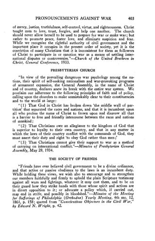 PRONOUNCEMENTS AGAINST WAR 403 
of mercy, justice, truthfulness, self-control, virtue, and righteousness. Christ 
taught men to love, trust, forgive, and help one another. The church 
should never allow herself to be used to prepare for war or make war; but 
rather to promote peace, foster love, and eliminate suspicion and fear. 
While we recognize the rightful authority of civil government and the 
important place it occupies in the present order of society, yet it is the 
conviction of many Christians that it is inconsistent for them as followers 
of Christ to participate in or sanction war as a means of settling inter-national 
disputes or controversies."—Church of the United Brethren in 
Christ, General Conference, 1933. 
PRESBYTERIAN CHURCH 
"In view of the prevailing dangerous war psychology among the na-tions, 
their spirit of self-seeking nationalism and war-provoking programs 
of armament expansion, the General Assembly, in the name of Christ 
and of country, declares anew its break with the entire war system. We 
proclaim our adherence to the following principles of faith and of policy, 
calling upon the churches to make unmistakably clear to their constituencies 
and to the world at large : 
"(1) That God in Christ has broken down 'the middle wall of par-tition' 
that separated the races and nations, and that it is incumbent upon 
all who profess the name of Christ to frown upon and disavow all that 
is a barrier to free and friendly intercourse between the races and nations 
of mankind ; 
" (2) That Christians owe an allegiance to the kingdom of God that 
is superior to loyalty to their own country, and that in any matter in 
which the laws of their country conflict with the commands of God, they 
must assert their duty and right 'to obey God rather than men ;' 
" (3) That Christians cannot give their support to war as a method 
of carrying on international conflict."—Minutes of Presbyterian General 
ilssembly, May 28, 1934. 
THE SOCIETY OF FRIENDS 
"Friends have ever believed civil government to be a divine ordinance, 
and that active or passive obedience to the laws is an incumbent duty. 
While holding these views, we wish also to encourage and to strengthen 
our members faithfully and firmly to uphold the plain Scripture testimony 
against all wars and fightings, whatever it may cost them, and to be on 
their guard how they strike hands with those whose spirit and actions are 
in direct opposition to it ; or advocate a policy which, if carried out, 
may end in strife, and possibly in bloodshed."—Minutes of the Meeting 
for Sufferings of Philadelphia (Orthodox) Yearly Meeting, 4th mo. 12, 
1861, p. 158; quoted from "Conscientious Objectors in the Civil War," 
by Edward N. Wright, p. 42. 
 