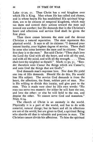 44 IN TIME OF WAR 
Luke 17:2o, 21. Thus Christ has a real kingdom over 
which He is King. Men whom He has called and chosen, 
and in whose hearts He has established His spiritual king-dom, 
are to be citizens of temporal kingdoms, which may 
tax them and control their actions toward the state and 
toward one another; but He demands that in the Christian's 
heart and affections and service God shall be given the 
first place. 
Thus there comes between the state and the devout 
Christian a natural separation. The state represents this 
physical world. It says to all its citizens: "I demand your 
utmost loyalty, your highest degree of service. There shall 
be none who come between the state and its citizens. Your 
first duty is to the state." But said Christ: "Thou shalt love 
the Lord thy God with all thy heart, and with all thy soul, 
and with all thy mind, and with all thy strength. . . . Thou 
shalt love thy neighbor as thyself." Mark 12 :30, 31. "Ren-der 
therefore unto Caesar the things which are Caesar's; 
and unto God the things that are God's." 
God demands man's supreme love. Nor does He yield 
one iota of His demands. Should He do this, He would 
lose His subject. The service God demands is from the 
heart, the affections, the finest, noblest part of man. Nor 
is He willing to divide this loyalty, and give part to the 
state. This is made very clear by His own words : "No 
man can serve two masters : for either he will hate the one, 
and love the other: or else he will hold to the one, and 
despise the other. Ye cannot serve God and mammon." 
Matt. 6 :24. 
The church of Christ is an anomaly in the world. 
Physically it is a part of the world, and has to do with 
material, natural things; but its heart and all its affections 
are not of the world, but are given to God, a spiritual Being 
who absorbs all that is valuable and precious in man. The 
Christian cannot divide his affections. To him the spiritual 
 
