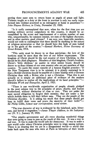 PRONOUNCEMENTS AdANSI' WAR 465 
pecting these same men to return home as angels of peace and light. 
Violence taught as a duty at the front in wartime is only too easily trans-formed 
into violence practiced as an indulgence at home in peacetime."— 
John Haynes Holmes, in Unity, November 25, 1920. 
"Is it really contemplated that now, when for the first time you are 
making military service compulsory in this country, it should be ac-complished 
by the arrest and imprisonment of a certain number of men 
who, unquestionably, by common consent, are men of the highest character, 
and in other matters, good citizens? I am sure, you, honorable members, 
would not wish to contemplate that there should be anything in the nature 
of religious persecution or that we should have this body of men locked 
up in the gaols of the country."—Samuel Herbert, Home Secretary of 
Great Britain, 1914. 
"This unity must be dearer to us than patriotism; the love of the 
brethren must be more than the love of our fellow countrymen. The 
kingdom of Christ should be the real country of every Christian, to this 
should be his chief allegiance. Members of that kingdom, Christ's brothers, 
Christ's 'little children,' no matter in what nation found, should be 
dearer to us than citizens of our own country who are not members of that 
country. To quote the recent remarks of a famous English preacher: 'If 
the New Testament view is to be retained, it is plainly contained in it 
that a British Christian should be sensible of a closer kinship with a German 
Christian than with a Briton who is not a Christian. That this is not 
actually so is simply an additional piece of evidence of the modern 
church's failure to realize all the implications of its basal principles.' "— 
Christian Work and Evangelist, April 2, 1921. 
"There is one world-wide organization of people, already pledged 
in the most solemn way to the principles of peace, charity, and human 
brotherhood, without distinction of class or race. They are under the 
most sacred obligation to forgive their enemies; they are under a law 
which forbids them to kill their fellow men. They are the people of the 
Christian churches. Is it asking too much that these people should get 
busy to fulfill their vows and prove the sincerity of their faith ?"— 
Sir Philip Gibbs, former war correspondent, noted writer. 
"The true character of war is evidenced by the falsehood, spite, bitter-ness, 
and hatred it engenders."—James Thayer Addison, in the Independ-ent 
(N. Y.), January 19, 1935. 
"Our people—government and all—were shouting wonderful things 
that were going to come to pass as the result of this war. It was a war to 
end war. It was to make the world safe for democracy. It was to make a 
new world order where Christian principles were to reign among nations. 
There is no denying that we are in a disappointed world—a world that 
looks back upon the men who were at Paris as betrayers of their words 
 