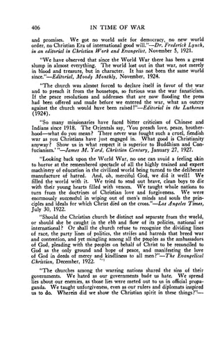 406 IN TIME OF WAR 
and promises. We got no world safe for democracy, no new world 
order, no Christian Era of international good will."—Dr. Frederick Lynch, 
in an editorial in Christian Work and Evangelist, November 5, 1921. 
"We have observed that since the World War there has been a great 
slump in almost everything. The world lost out in that war, not merely 
in blood and treasure, but in character. It has not been the same world 
since."—Editorial, Moody Monthly, November, 1924. 
"The church was almost forced to declare itself in favor of the war 
and to preach it from the housetops, so furious was the war fanaticism. 
If the peace resolutions and addresses that are now flooding the press 
had been offered and made before we entered the war, what an outcry 
against the church would have been raised !"—Editorial in the Lutheran 
(1924). 
"So many missionaries have faced bitter criticism of Chinese and 
Indians since 1918. The Orientals say, 'You preach love, peace, brother-hood— 
what do you mean? There never was fought such a cruel, fiendish 
war as you Christians have just engaged in. What good is Christianity 
anyway? Show us in what respect it is superior to Buddhism and Con-fucianism.' 
"—James M. Yard, Christian Century, January 27, 1927. 
"Looking back upon the World War, no one can avoid a feeling akin 
to horror at the remembered spectacle of all the highly trained and expert 
machinery of education in the civilized world being turned to the deliberate 
manufacture of hatred. And, oh, merciful God, we did it well! We 
filled the world with it. We tried to send out brave, clean boys to die 
with their young hearts filled with venom. We taught whole nations to 
turn from the doctrines of Christian love and forgiveness. We were 
enormously successful in wiping out of men's minds and souls the prin-ciples 
and ideals for which Christ died on the cross."—Los Angeles Times, 
July 30, 1922. 
"Should the Christian church be distinct and separate from the world, 
or should she be caught in the ebb and flow of its policies, national or 
international? Or shall the church refuse to recognize the dividing lines 
of race, the party lines of politics, the strifes and hatreds that breed war 
and contention, and yet mingling among all the peoples as the ambassadors 
of God, pleading with the peoples on behalf of Christ to be reconciled to 
God as the only ground and hope of peace, and manifesting the love 
of God in deeds of mercy and kindliness to all men?"—The Evangelical 
Christian, December, 1922. " 
"The churches among the warring nations shared the sins of their 
governments. We hated as our governments bade us hate. We spread 
lies about our enemies, as those lies were meted out to us in official propa-ganda. 
We taught unforgiveness, even as our rulers and diplomats inspired 
us to do. Wherein did we show the Christian spirit in these things?'t— 
 
