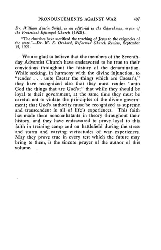 PRONOUNCEMENTS AGAINST WAR 407 
Dr. William Austin Smith, in an editorial in the Churchman, organ of 
the Protestant Episcopal Church (1921). 
"The churches have sacrificed the teaching of Jesus to the exigencies of 
the state."—Dr. W. E. Orchard, Reformed Church Review, September 
15, 1921. 
We are glad to believe that the members of the Seventh-day 
Adventist Church have endeavored to be true to their 
convictions throughout the history of the denomination. 
While seeking, in harmony with the divine injunction, to 
"render . . . unto Caesar the things which are Caesar's," 
they have recognized also that they must render "unto 
God the things that are God's ;" that while they should be 
loyal to their government, at the same time they must be 
careful not to violate the principles of the divine govern-ment; 
that God's authority must be recognized as supreme 
and transcendent in all of life's experiences. This faith 
has made them noncombatants in theory throughout their 
history, and they have endeavored to prove loyal to this 
faith in training camp and on battlefield during the stress 
and storm and varying vicissitudes of war experiences. 
May they prove true in every test which the future may 
bring to them, is the sincere prayer of the author of this 
volume. 
