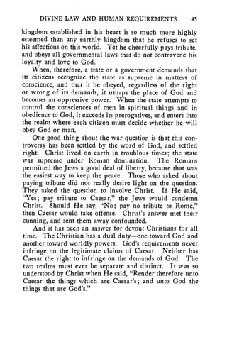DIVINE LAW AND HUMAN REQUIREMENTS 45 
kingdom established in his heart is so much more highly 
esteemed than any earthly kingdom that he refuses to set 
his affections on this world. Yet he cheerfully pays tribute, 
and obeys all governmental laws that do not contravene his 
loyalty and love to God. 
When, therefore, a state or a government demands that 
its citizens recognize the state as supreme in matters of 
conscience, and that it be obeyed, regardless of the right 
or wrong of its demands, it usurps the place of God and 
becomes an oppressive power. When the state attempts to 
control the consciences of men in spiritual things and in 
obedience to God, it exceeds its prerogatives, and enters into 
the realm where each citizen must decide whether he will 
obey God or man. 
One good thing about the war question is that this con-troversy 
has been settled by the word of God, and settled 
right. Christ lived on earth in troublOus times ; the state 
was supreme under Roman domination. The Romans 
permitted the Jews a good deal of liberty, because that was 
the easiest way to keep the peace. Those who asked about 
paying tribute did not really desire light on the question. 
They asked the question to involve Christ. If He said, 
"Yes; pay tribute to Caesar," the Jews would condemn 
Christ. Should He say, "No; pay no tribute to Rome," 
then Caesar would take offense. Christ's answer met their 
cunning, and sent them away confounded. 
And it has been an answer for devout Christians for all 
time. The Christian has a dual duty—one toward God and 
another toward worldly powers. God's requirements never 
infringe on the legitimate claims of Caesar. Neither has 
Caesar the right to infringe on the demands of God. The 
two realms must ever be separate and distinct. It was so 
understood by Christ when He said, "Render therefore unto 
Caesar the things which are Caesar's; and unto God the 
things that are God's." 
 