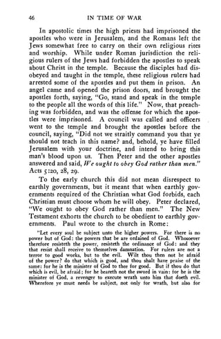 46 IN TIME OF WAR 
In apostolic times the high priests had imprisoned the 
apostles who were in Jerusalem, and the Romans left the 
Jews somewhat free to carry on their own religious rites 
and worship. While under Roman jurisdiction the reli-gious 
rulers of the Jews had forbidden the apostles to speak 
about Christ in the temple. Because the disciples had dis-obeyed 
and taught in the temple, these religious rulers had 
arrested some of the apostles and put them in prison. An 
angel came and opened the prison doors, and brought the 
apostles forth, saying, "Go, stand and speak in the temple 
to the people all the words of this life." Now, that preach-ing 
was forbidden, and was the offense for which the apos-tles 
were imprisoned. A council was called and officers 
went to the temple and brought the apostles before the 
council, saying, "Did not we straitly command you that ye 
should not teach in this name? and, behold, ye have filled 
Jerusalem with your doctrine, and intend to bring this 
man's blood upon us. Then Peter and the other apostles 
answered and said, We ought to obey God rather than men." 
Acts 5:20, 28, 29. 
To the early church this did not mean disrespect to 
earthly governments, but it meant that when earthly gov-ernments 
required of the Christian what God forbids, each 
Christian must choose whom he will obey. Peter declared, 
"We ought to obey God rather than men." The New 
Testament exhorts the church to be obedient to earthly gov-ernments. 
Paul wrote to the church in Rome : 
"Let every soul be subject unto the higher powers. For there is no 
power but of God: the powers that be are ordained of God. Whosoever 
therefore resisteth the power, resisteth the ordinance of God: and they 
that resist shall receive to themselves damnation. For rulers are not a 
terror to good works, but to the evil. Wilt thou then not be afraid 
of the power? do that which is good, and thou shalt have praise of the 
same: for he is the minister of God to thee for good. But if thou do that 
which is evil, be afraid; for he beareth not the sword in vain: for he is the 
minister of God, a revenger to execute wrath unto him that doeth evil. 
Wherefore ye must needs be subject, not only for wrath, but also for 
 