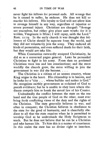 48 IN TIME OF WAR 
never fight his fellows for personal ends. All wrongs that 
he is caused to suffer, he endures. He does not kill or 
murder his fellows. His loyalty to God will not allow him 
to revenge himself in any way, regardless of injustice or 
severe personal injury. Christians are charged: "Avenge 
not yourselves, but rather give place unto wrath: for it is 
written, Vengeance is Mine; I will repay, saith the Lord." 
Rom. 12:19. In the early church it was thought that fol-lowers 
of Christ should be separate from the world, and 
they did not voluntarily join the army. They endured all 
kinds of persecution, and even suffered death for their faith, 
but they would not take life. 
When Constantine outwardly accepted Christianity, he 
did so as a converted pagan general. Later he persuaded 
Christians to fight in his army. From then on professed 
Christians were less and less conscientious; and the more 
worldly the church grew, the more willing to join the 
government in war did she become. . . . 
The Christian is a citizen of an unseen country, whose 
King reigns in the heart. His citizenship is in heaven, and 
he looks for a "city . . . whose builder and maker is God." 
He recognizes earthly governments as ordained of God to 
punish evildoers; but he is unable to obey laws where obe-dience 
compels him to break the moral law of his Creator. 
Undoubtedly the conflict between the state on the one 
hand and the true people of God on the other, must ever 
bring forth conflicting views of the duty and the rights of 
the Christian. The state generally believes in war, and 
often in conquest; the Christian believes in obedience to 
the state for the good of humanity, and is cheerfully obe-dient 
to all that the state requires when he is permitted to 
worship God as he understands the Holy Scriptures to 
teach. But he does not believe that he can be a Christian 
and take human life. To him this is a matter of conscience. 
In this realm the state has no divine right to interfere. 
 