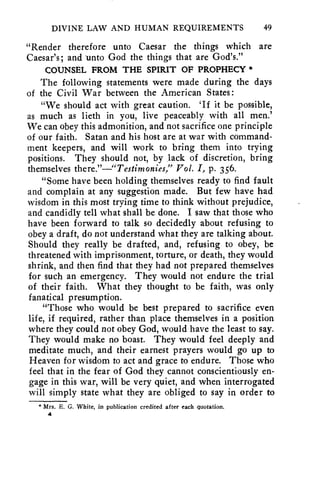 DIVINE LAW AND HUMAN REQUIREMENTS 49 
"Render therefore unto Caesar the things which are 
Caesar's; and unto God the things that are God's." 
COUNSEL FROM THE SPIRIT OF PROPHECY * 
The following statements were made during the days 
of the Civil War between the American States : 
"We should act with great caution. 'If it be possible, 
as much as lieth in you, live peaceably with all men.' 
We can obey this admonition, and not sacrifice one principle 
of our faith. Satan and his host are at war with command-ment 
keepers, and will work to bring them into trying 
positions. They should not, by lack of discretion, bring 
themselves there."—"Testimonies," Vol. I, p. 356. 
"Some have been holding themselves ready to find fault 
and complain at any suggestion made. But few have had 
wisdom in this most trying time to think without prejudice, 
and candidly tell what shall be done. I saw that those who 
have been forward to talk so decidedly about refusing to 
obey a draft, do not understand what they are talking about. 
Should they really be drafted, and, refusing to obey, be 
threatened with imprisonment, torture, or death, they would 
shrink, and then find that they had not prepared themselves 
for such an emergency. They would not endure the trial 
of their faith. What they thought to he faith, was only 
fanatical presumption. 
"Those who would be best prepared to sacrifice even 
life, if required, rather than place themselves in a position 
where they could not obey God, would have the least to say. 
They would make no boast. They would feel deeply and 
meditate much, and their earnest prayers would go up to 
Heaven for wisdom to act and grace to endure. Those who 
feel that in the fear of God they cannot conscientiously en-gage 
in this war, will be very quiet, and when interrogated 
will simply state what they are obliged to say in order to 
* Mrs. E. G. White, in publication credited after each quotation. 
4 
 