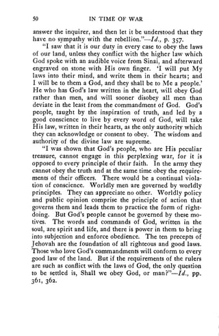 50 IN TIME OF WAR 
answer the inquirer, and then let it be understood that they 
have no sympathy with the rebellion."—Id., p. 357. 
"I saw that it is our duty in every case to obey the laws 
of our land, unless they conflict with the higher law which 
God spoke with an audible voice from Sinai, and afterward 
engraved on stone with His own finger. 'I will put My 
laws into their mind, and write them in their hearts; and 
I will be to them a God, and they shall be to Me a people.' 
He who has God's law written in the heart, will obey God 
rather than men, and will sooner disobey all men than 
deviate in the least from the commandment of God. God's 
people, taught by the inspiration of truth, and led by a 
good conscience to live by every word of God, will take 
His law, written in their hearts, as the only authority which 
they can acknowledge or consent to obey. The wisdom and 
authority of the divine law are supreme. 
"I was shown that God's people, who are His peculiar 
treasure, cannot engage in this perplexing war, for it is 
opposed to every principle of their faith. In the army they 
cannot obey the truth and at the same time obey the require-ments 
of their officers. There would be a continual viola-tion 
of conscience. Worldly men are governed by worldly 
principles. They can appreciate no other. Worldly policy 
and public opinion comprise the principle of action that 
governs them and leads them to practice the form of right-doing. 
But God's people cannot be governed by these mo-tives. 
The words and commands of God, written in the 
soul, are spirit and life, and there is power in them to bring 
into subjection and enforce obedience. The ten precepts of 
Jehovah are the foundation of all righteous and good laws. 
Those who love God's commandments will conform to every 
good law of the land. But if the requirements of the rulers 
are such as conflict with the laws of God, the only question 
to be settled is, Shall we obey God, or man?"—Id., pp. 
361, 362. 
 