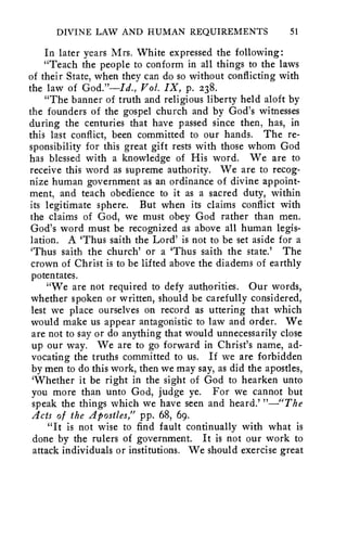 DIVINE LAW AND HUMAN REQUIREMENTS 51 
In later years Mrs. White expressed the following: 
"Teach the people to conform in all things to the laws 
of their State, when they can do so without conflicting with 
the law of God."—Id., Vol. IX, p. 238. 
"The banner of truth and religious liberty held aloft by 
the founders of the gospel church and by God's witnesses 
during the centuries that have passed since then, has, in 
this last conflict, been committed to our hands. The re-sponsibility 
for this great gift rests with those whom God 
has blessed with a knowledge of His word. We are to 
receive this word as supreme authority. We are to recog-nize 
human government as an ordinance of divine appoint-ment, 
and teach obedience to it as a sacred duty, within 
its legitimate sphere. But when its claims conflict with 
the claims of God, we must obey God rather than men. 
God's word must be recognized as above all human legis-lation. 
A 'Thus saith the Lord' is not to be set aside for a 
`Thus saith the church' or a 'Thus saith the state.' The 
crown of Christ is to be lifted above the diadems of earthly 
potentates. 
"We are not required to defy authorities. Our words, 
whether spoken or written, should be carefully considered, 
lest we place ourselves on record as uttering that which 
would make us appear antagonistic to law and order. We 
are not to say or do anything that would unnecessarily close 
up our way. We are to go forward in Christ's name, ad-vocating 
the truths committed to us. If we are forbidden 
by men to do this work, then we may say, as did the apostles, 
`Whether it be right in the sight of God to hearken unto 
you more than unto God, judge ye. For we cannot but 
speak the things which we have seen and heard.' "—"The 
Acts of the Apostles," pp. 68, 69. 
"It is not wise to find fault continually with what is 
done by the rulers of government. It is not our work to 
attack individuals or institutions. We should exercise great 
 