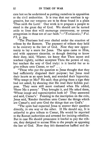 52 IN TIME OF WAR 
care lest we be understood as putting ourselves in opposition 
to the civil authorities. It is true that our warfare is ag-gressive, 
but our weapons are to be those found in a plain 
`Thus saith the Lord.' Our work is to prepare a people to 
stand in the great day of God. We should not be turned 
aside to lines that will encourage controversy, or arouse 
antagonism in those not of our faith."—"Testimonies," Vol. 
VI, p. 394. 
"The Pharisees had ever chafed under the exaction of 
tribute by the Romans. The payment of tribute they held 
to be contrary to the law of God. Now they saw oppor-tunity 
to lay a snare for Jesus. The spies came to Him, 
and with apparent sincerity, as though desiring to know 
their duty, said, 'Master, we know that Thou sayest and 
teachest rightly, neither acceptest Thou the person of any, 
but teachest the way of God truly: is it lawful for us to 
give tribute unto Caesar, or no?' . . . 
"Those who put the question to Jesus thought that they 
had sufficiently disguised their purpose; but Jesus read 
their hearts as an open book, and sounded their hypocrisy. 
`Why tempt ye Me?' He said; thus giving them a sign they 
had not asked, by showing that He read their hidden pur-pose. 
They were still more confused when He added, 
`Show Me a penny.' They brought it, and He asked them, 
`Whose image and superscription hath it? They answered 
and said, Caesar's.' Pointing to the inscription on the coin, 
Jesus said, 'Render therefore unto Caesar the things which 
are Caesar's; and unto God the things that are God's.' - 
"The spies had expected Jesus to answer their question 
directly, in one way or the other. If He should say, It is 
unlawful to give tribute to Caesar, He would be reported 
to the Roman authorities and arrested for inciting rebellion. 
But in case He should pronounce it lawful to pay the trib-ute, 
they designed to accuse Him to the people as opposing 
the law of God. Now they felt themselves baffled and de- 
 