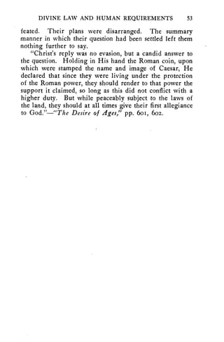 DIVINE LAW AND HUMAN REQUIREMENTS 53 
feated. Their plans were disarranged. The summary 
manner in which their question had been settled left them 
nothing further to say. 
"Christ's reply was no evasion, but a candid answer to 
the question. Holding in His hand the Roman coin, upon 
which were stamped the name and image of Caesar, He 
declared that since they were living under the protection 
of the Roman power, they should render to that power the 
support it claimed, so long as this did not conflict with a 
higher duty. But while peaceably subject to the laws of 
the land, they should at all times give their first allegiance 
to God."—"The Desire of Ages," pp. 6o1, 602. 
 