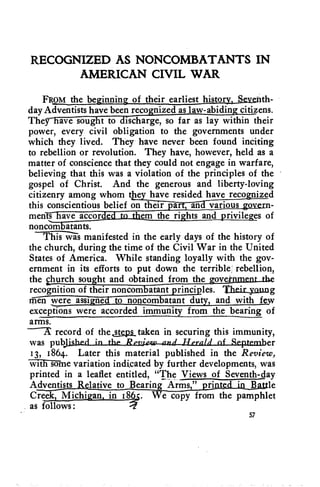 RECOGNIZED AS NONCOMBATANTS IN 
AMERICAN CIVIL WAR 
FROM the be • innin • of their earliest histo th-day 
Adventists have been recognized as law-abiding citizens. 
They have sought to discharge, so far as lay within their 
power, every civil obligation to the governments under 
which they lived. They have never been found inciting 
to rebellion or revolution. They have, however, held as a 
matter of conscience that they could not engage in warfare, 
believing that this was a violation of the principles of the 
gospel of Christ. And the generous and liberty-loving 
citizenry among whom thsy_have resided have recognized 
this conscientious belief on their part, and various ggiesn-men 
d em the ri hts and • rivile • es of 
noncom atants. 
This was manifested in the early days of the history of 
the church, during the time of the Civil War in the United 
States of America. While standing loyally with the gov-ernment 
in its efforts to put down the terrible: rebellion, 
the church sought and obtained from the nLtbe 
recognition of their noncombatant principles. Theix_yaung 
men were assigned to noncombatant duty, and with few 
exceptions were accorded immunity from the bearing of 
arms. 
record of the atslis_taken in securing this immunity, 
was pubJis.hed_in....the_,./Zegdew anii-IlexalicdSevember 
13, 1864. Later this material published in the Review, 
Willi-Rime variation indicated by further developments, was 
printed in a leaflet entitled, "The Views of Seventh-day 
Adventists Relative to Bearingns " ptintkein Battle 
Creek, Michigan, in 18(4. We copy from the pamphlet 
as follows: 
57 
 