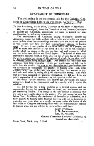 58 IN TIME OF WAR 
STATEMENT OF PRINCIPLES 
The following is the statement laid by the General Con-ference 
Committee before the governor, Au ust , 1864: 
To His Excellency, Austin Blair, Governor of the State of Michigan: 
We, the undersigned, Executive Committee of the General Conference 
of Seventh-day Adventists, respectfully beg leave to present for your 
consideration the following statements: 
The denomination of Christians calling themselves Seventh-day 
Adventists, taking the Bible as their rule of faith and practice, are unani-mous 
in their views that its teachings are contrary to the spirit and practice 
of war; hence, they have ever been conscientiously opposed to bearing 
arms. If there is any portion of the Bible whichwe, as a people, can 
point to more than another as our creed, it is the law of ten command-ments, 
which we regard as the supreme law, and each precept of which 
we take in its most obvious and literal import. The fourth of these com-mandments 
requires cessation from labor on the seventh day of the week, 
the sixth prohibits the takin• of life neither of which in our view could 
be o •serve while • oing militar _ duty. • ur practice has uni ormly been 
consistent with these principles. Hence, our people have not felt free to 
enlist into the service. In none of our denominational Dulalkations have 
we advocated or encouraged the •ractice of bearing arms.; and, when 
dra e , rat er t an vio ate our princip es, we have been content to pay, 
and assist each other in paying, the $300 commutation money. And while 
that provision remainea o universa app icatiori, we air not deem any 
public expression of our sentiments on this question called for. 
We would further represent that Seventh-day Adventists are rigidly 
antislavery, loyal to the government, and in sympathy with it against the 
rebellion. 
But not having had a long existence as a distinct people, and our 
organization having but recently been perfected, our sentiments are not 
yet extensively known. The change in the law renders it necessary that 
we take a more public stand in the matter. For this reason,:we now lay 
before Your Excellency the sentiments of Seventh-day Adventists, as a 
body, relative to bearing arms, trusting that you will feel no hesitation in 
endorsing our claim that, as a people, we come under the intent of the 
late action of Congress concerning those who are conscientiously opposed 
to bearing arms, and are entitled to the benefits of said laws. 
JOHN BYINGTON, 
J. N. LOUGHBOROUGH, 
GEo. W. AMADON, 
General Conference Executive Committee of 
Seventh-day Adventists. 
Battle Creek, Mich., Aug. 2, 1864. 
 