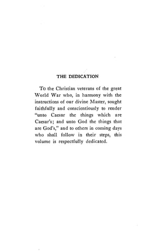 THE DEDICATION 
To the Christian veterans of the great 
World War who, in harmony with the 
instructions of our divine Master, sought 
faithfully and conscientiously to render 
((unto Caesar the things which are 
Caesar's; and unto God the things that 
are God's," and to others in coming days 
who shall follow in their steps, this 
volume is respectfully dedicated. 
 