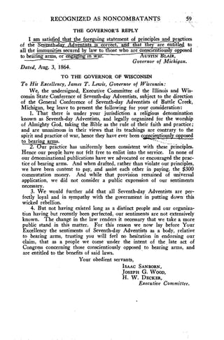 RECOGNIZED AS . NONCOMBATANTS 
THE GOVERNOR'S REPLY 
I am satisfied that the foregoing statement of principles and practices 
of the Scnni' l-ld.ay AdIrentists --iTa-n7-rect-, -a- la—th—at they are entitled to 
all the immunities secured by law to those who are conscientiousposed 
to bea-ring- ar-ms, -or e-ngaging m war. AUSTIN GLAIR, 
Governor of Michigan. 
Dated, Aug. 3, 1864. 
TO THE GOVERNOR OF WISCONSIN 
To His Excellency, James T. Lewis, Governor of Wisconsin: 
We, the undersigned, Executive Committee of the Illinois and Wis-consin 
State Conference of Seventh-day Adventists, subject to the direction 
of the General Conference of Seventh-day Adventists of Battle Creek, 
Michigan, beg leave to present the following for your consideration: 
1. That there is under your jurisdiction a religious denomination 
known as Seventh-day Adventists, and legally organized for the worship 
of Almighty God, taking the Bible as the rule of their faith and practice; 
and are unanimous in their views that its teachings are contrary to the 
spirit and practice of war, hence they have ever been conscientiously opposed 
to bearin arms. 
2. ur practice has uniformly been consistent with these W principles. 
Hence our people have not felt free to enlist into the service. In none of 
our denominational publications have we advocated or encouraged the prac-tice 
of bearing arms. And when drafted, rather than violate our principles, 
we have been content to pay, and assist each other in paying, the $300 
commutation money. And while that provision remained of universal 
application, we did not consider a public expression of our sentiments 
necessary. 
3. We would further add that all Seventh-day Adventists are per-fectly 
loyal and in sympathy with the government in putting down this 
wicked rebellion. 
4. But not having existed long as a distinct people and our organiza-tion 
having but recently been perfected, our sentiments are not extensively 
known. The change in the law renders it necessary that we take a more 
public stand in this matter. For this reason we now lay before Your 
Excellency the sentiments of Seventh-day Adventists as a body, relative 
to bearing arms, trusting you will feel no hesitation in endorsing our 
claim, that as a people we come under the intent of the late act of 
Congress concerning those conscientiously opposed to bearing arms, and 
are entitled to the benefits of said laws. 
Your obedient servants, 
ISAAC SANBORN, 
JOSEPH G. WOOD, 
H. W. DECKER, 
Executive Committee. 
 