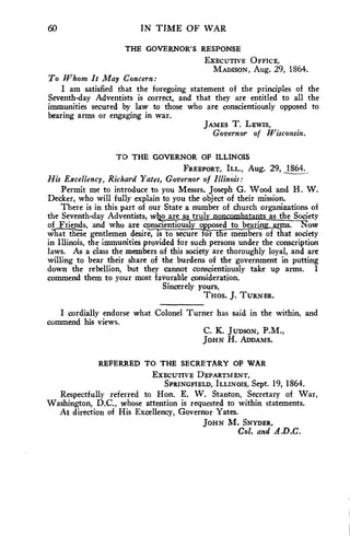 60 IN TIME OF WAR 
THE GOVERNOR'S RESPONSE 
EXECUTIVE OFFICE, 
MADISON, Aug. 29, 1864. 
To Whom It May Concern: 
I am satisfied that the foregoing statement of the principles of the 
Seventh-day Adventists is correct, and that they are entitled to all the 
immunities secured by law to those who are conscientiously opposed to 
bearing arms or engaging in war. 
JAMES T. LEWIS, 
Governor of Wisconsin. 
TO THE GOVERNOR OF ILLINOIS 
FREEPORT, ILL., Aug. 29, 1864. 
His Excellency, Richard Yates, Governor of Illinois: 
Permit me to introduce to you Messrs. Joseph G. Wood and H. W. 
Decker, who will fully explain to you the object of their mission. 
There is in this part of our State a number of church organizations of 
the Seventh-day Adventists, whagmassirla oinncombata ts as the Society 
of Friends, and who are conscientiousl o posed to bearin arms. Now 
What these gentlemen desire, is to secure for t e members of that society 
in Illinois, the immunities provided for such persons under the conscription 
laws. As a class the members of this society are thoroughly loyal, and are 
willing to bear their share of the burdens of the government in putting 
down the rebellion, but they cannot conscientiously take up arms. I 
commend them to your most favorable consideration. 
Sincerely yours, 
THOS. J. TURNER. 
I cordially endorse what Colonel Turner has said in the within, and 
commend his views. 
C. K. JuDsow, P.M., 
JOHN H. ADDAMS. 
REFERRED TO THE SECRETARY OF WAR 
EXECUTIVE DEPARTMENT, 
SPRINGFIELD, ILLINOIS, Sept. 19, 1864. 
Respectfully referred to Hon. E. W. Stanton, Secretary of War, 
Washington, D.C., whose attention is requested to within statements. 
At direction of His Excellency, Governor Yates. 
JOHN M. SNYDER, 
Col. and A.D.C. 
 