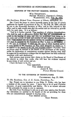 RECOGNIZED, AS. NONCOMBATANTS 
RESPONSE OF THE PROVOST MARSHAL GENERAL 
WAR DEPARTMENT, 
PROVOST MARSHAL GENERAL'S OFFICE, 
WASHINGTON, D.C., Sept. 26, 1864. 
His Excellency, Richard Yates, Governor of Illinois, Sprtngfield, 
SIR: I have the honor to return herewith papers in the case of certain 
applicants for benefit of provisions of Sec. 17, Act Feb. 24, 1864, referred 
by you to the Honorable Secretary of War, and by him referred to this 
office; and in reply would state that the section and act referred to, provide 
fully for such cases. It is as follows: 
"And be it further enacted, That members of religious denominations, 
who shall b oath or affirmation Teaire*-ifiatth"—aWstis- ci-en-t op-pos 
to the searing a arms, an w o are pro i site rani doing so by 
the rules and articles of faith and practice of said reli ious denomination, 
sha , w en ra e s In o e ml t ary service s e consi s erect none ts, 
and shal be i"id by the Secretary ofar to duty in the ospital, or 
to tl ecare of freedmen, or shall j,av the sum of three hundred dollars 
to such 'perm as etar of War shall designate to r 'ye it, to 
be applied to the benefit Of the sick and wouns e s so iers: Provided, That 
no person shall be entitled to the benefit of the provisions of this section, 
unless his declaration of conscientious scruples against bearing arms shall 
be supported by satisfactory evidence that his deportment has been uniformly 
consistent with such declaration." 
Such persons must present their claims to the Board of Enrollment of 
the district in which they reside, who will hear the evidence required 
by provisions of said section and act. 
I have the honor to be, Sir, 
Very respectfully 
Your obedient servant, 
JAMES B. FRY, 
Provost Marshal General. 
TO THE GOVERNOR OF PENNSYLVANIA 
COUDERSPORT, Aug. 23, 1864. 
To His Excellency, Gov. A. G. Curtin, Harrisburg, Pa.: 
SIR: Permit me to introduce to you Elder N. Fuller, who has been 
a resident of this county for years. I know him to be of good Christian 
character, of good respectability and fidelity. He is an earnest advocate 
of the principles he comes to you to represent. 
He visits Your Excellency to ask you to give your opinion that Seventh-day 
Adventists are entitled to the benefit of the act providing for those 
who are conscientiously opposed to bearing arms. 
Your obedient servant, 
ISAAC BENSON. 
 