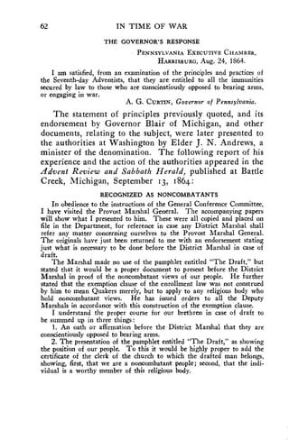 62 IN TIME OF WAR 
THE GOVERNOR'S RESPONSE 
PENNSYLVANIA EXECUTIVE CHAMBER, 
HARRISBURG, Aug. 24, 1864. 
I am satisfied, from an examination of the principles and practices of 
the Seventh-day Adventists, that they are entitled to all the immunities 
secured by law to those who are conscientiously opposed to bearing arms, 
or engaging in war. 
A. G. CURTIN, Governor of Pennsylvania. 
The statement of principles previously quoted, and its 
endorsement by Governor Blair of Michigan, and other 
documents, relating to the subject, were later presented to 
the authorities at Washington by Elder J. N. Andrews, a 
minister of the denomination. The following report of his 
experience and the action of the authorities appeared in the 
Advent Review and Sabbath Herald, published at Battle 
Creek, Michigan, September 13, 1864: 
RECOGNIZED AS NONCOMBATANTS 
In obedience to the instructions of the General Conference Committee, 
I have visited the Provost Marshal General. The accompanying papers 
will show what I presented to him. These were all copied and placed on 
file in the Department, for reference in case any District Marshal shall 
refer any matter concerning ourselves to the Provost Marshal General. 
The originals have just been returned to me with an endorsement stating 
just what is necessary to be done before the District Marshal in case of 
draft. 
The Marshal made no use of the pamphlet entitled "The Draft," but 
stated that it would be a proper document to present before the District 
Marshal in proof of the noncombatant views of our people. He further 
stated that the exemption clause of the enrollment law was not construed 
by him to mean Quakers merely, but to apply to any religious body who 
hold noncombatant views. He has issued orders to all the Deputy 
Marshals in accordance with this construction of the exemption clause. 
I understand the proper course for our brethren in case of draft to 
be summed up in three things : 
1. An oath or affirmation before the District Marshal that they are 
conscientiously opposed to bearing arms. 
2. The presentation of the pamphlet entitled "The Draft," as showing 
the position of our people. To this it would be highly proper to add the 
certificate of the clerk of the church to which the drafted man belongs, 
showing, first, that we are a noncombatant people; second, that the indi-vidual 
is a worthy member of this religious body. 
 