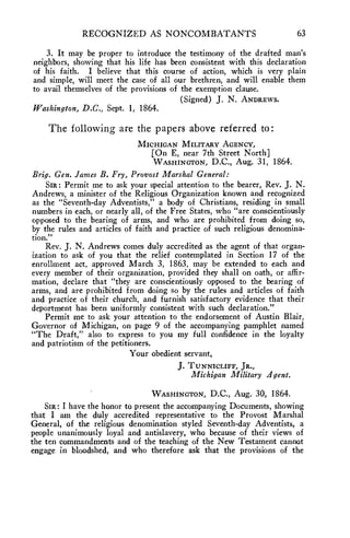 RECOGNIZED AS NONCOMBATANTS 63 
3. It may be proper to introduce the testimony of the drafted man's 
neighbors, showing that his life has been consistent with this declaration 
of his faith. I believe that this course of action, which is very plain 
and simple, will meet the case of all our brethren, and will enable them 
to avail themselves of the provisions of the exemption clause. 
(Signed) J. N. ANDREWS. 
Washington, D.C., Sept. 1, 1864. 
The following are the papers above referred to: 
MICHIGAN MILITARY AGENCY, 
[On E, near 7th Street North] 
WASHINGTON, D.C., Aug. 31, 1864. 
Brig. Gen. James B. Fry, Provost Marshal General: 
SIR : Permit me to ask your special attention to the bearer, Rev. J. N. 
Andrews, a minister of the Religious Organization known and recognized 
as the "Seventh-day Adventists," a body of Christians, residing in small 
numbers in each, or nearly all, of the Free States, who "are conscientiously 
opposed to the bearing of arms, and who are prohibited from doing so, 
by the rules and articles of faith and practice of such religious denomina-tion." 
Rev. J. N. Andrews comes duly accredited as the agent of that organ-ization 
to ask of you that the relief contemplated in Section 17 of the 
enrollment act, approved March 3, 1863, may be extended to each and 
every member of their organization, provided they shall on oath, or affir-mation, 
declare that "they are conscientiously opposed to the bearing of 
arms, and are prohibited from doing so by the rules and articles of faith 
and practice of their church, and furnish satisfactory evidence that their 
deportment has been uniformly consistent with such declaration." 
Permit me to ask your attention to the endorsement of Austin Blair, 
Governor of Michigan, on page 9 of the accompanying pamphlet named 
"The Draft," also to express to you my full confidence in the loyalty 
and patriotism of the petitioners. 
Your obedient servant, 
J. TUNNICLIFF, JR., 
Michigan Military Agent. 
WASHINGTON, D.C., Aug. 30, 1864. 
SIR: I have the honor to present the accompanying Documents, showing 
that I am the duly accredited representative to the Provost Marshal 
General, of the religious denomination styled Seventh-day Adventists, a 
people unanimously loyal and antislavery, who because of their views of 
the ten commandments and of the teaching of the New Testament cannot 
engage in bloodshed, and who therefore ask that the provisions of the 
 