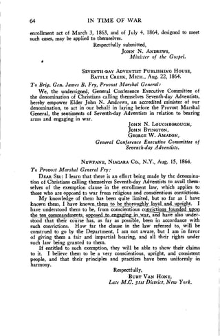 64 IN TIME OF WAR 
enrollment act of March 3, 1863, and of July 4, 1864, designed to meet 
such cases, may be applied to themselves. 
Respectfully submitted, 
JOHN N. ANDREWS, 
Minister of the Gospel. 
SEVENTH-DAY ADVENTIST PUBLISHING HOUSE, 
BATTLE CREEK, MICH., Aug. 22, 1864. 
To Brig. Gen. James B. Fry, Provost Marshal General: 
We, the undersigned, General Conference Executive Committee of 
the denomination of Christians calling themselves Seventh-day Adventists, 
hereby empower Elder John N. Andrews, an accredited minister of our 
denomination, to act in our behalf in laying before the Provost Marshal 
General, the sentiments of Seventh-day Adventists in relation to bearing 
arms and engaging in war. 
of 
JOHN N. LOUGHBOROUGH, 
JOHN BYINGTON, 
GEORGE W. AMADON, 
General Conference Executive Committee 
Seventh-day zidventists. 
NEWFANE, NIAGARA Co., N.Y., Aug. 15, 1864. 
To Provost Marshal General Fry: 
DEAR SIR: I learn that there is an effort being made by the denomina-tion 
of Christians calling themselves Seventh-day Adventists to avail them-selves 
of the exemption clause in the enrollment law, which applies to 
those who are opposed to war from religious and conscientious convictions. 
My knowledge of them has been quite limited, but so far as I have 
known them, I have known_them to _be thoroughly_lo_yaLand,„npKight. I 
have understood them to be, from conscientious copticIntioundedAps9 
the_ten commandments, Q.P.P9s0 io_engaging,in_wax,, and have also under-stood 
that their course has, as far as possible, been in accordance with 
such convictions. How far the clause in the law referred to, will be 
construed to go by the Department, I am not aware, but I am in favor 
of giving them a fair and impartial hearing, and all their rights under 
such law being granted to them. 
If entitled to such exemption, they will be able to show their claims 
to it. I believe them to be a very conscientious, upright, and consistent 
people, and that their principles and practices have been uniformly in 
harmony. 
Respectfully, 
BURT VAN HONE, 
Late M.C. 31st District, New York. 
 
