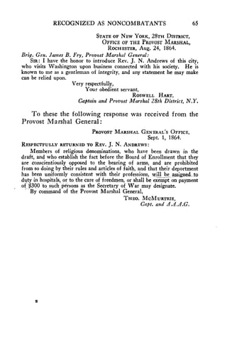 RECOGNIZED AS NONCOMBATANTS 65 
STATE OF NEW YORK, 28TH DISTRICT, 
OFFICE OF THE PROVOST MARSHAL, 
ROCHESTER, Aug. 24, 1864. 
Brig. Gen. James B. Fry, Provost Marshal General: 
SIR: I have the honor to introduce Rev. J. N. Andrews of this city, 
who visits Washington upon business connected with his society. He is 
known to me as a gentleman of integrity, and any statement he may make 
can be relied upon. 
Very respectfully, 
Your obedient servant, 
ROSWELL HART, 
Captain and Provost Marshal 28th District, N.Y. 
To these the following response was received from the 
Provost Marshal General: 
PROVOST MARSHAL GENERAL'S OFFICE, 
Sept. 1, 1864. 
RESPECTFULLY RETURNED TO REV. J. N. ANDREWS: 
Members of religious denominations, who have been drawn in the 
draft, and who establish the fact before the Board of Enrollment that they 
are conscientiously opposed to the bearing of arms, and are prohibited 
from so doing by their rules and articles of faith, and that their deportment 
has been uniformly consistent with their professions, will be assigned_ to 
duty in hospitals, or to the care of freedmen, or shall be exempt on payment 
of $300 to such persons as the Secretary of War may designate. 
By command of the Provost Marshal General, 
THEO. MCMURTRIE, 
Capt. and 21.d.J.G. 
 