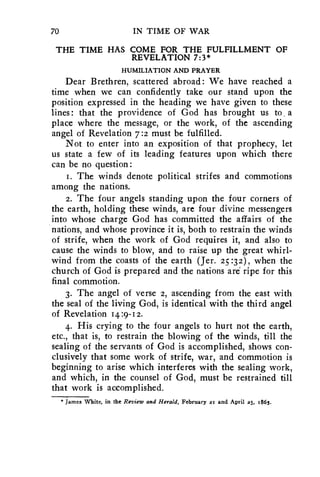 70 IN TIME OF WAR 
THE TIME HAS COME FOR THE FULFILLMENT OF 
REVELATION 7:3* 
HUMILIATION AND PRAYER 
Dear Brethren, scattered abroad: We have reached a 
time when we can confidently take our stand upon the 
position expressed in the heading we have given to these 
lines: that the providence of God has brought us to , a 
place where the message, or the work, of the ascending 
angel of Revelation 7:2 must be fulfilled. 
Not to enter into an exposition of that prophecy, let 
us state a few of its leading features upon which there 
can be no question: 
1. The winds denote political strifes and commotions 
among the nations. 
2. The four angels standing upon the four corners of 
the earth, holding these winds, are four divine messengers 
into whose charge God has committed the affairs of the 
nations, and whose province it is, both to restrain the winds 
of strife, when the work of God requires it, and also to 
cause the winds to blow, and to raise up the great whirl-wind 
from the coasts of the earth (Jer. 25:32), when the 
church of God is prepared and the nations are ripe for this 
final commotion. 
3. The angel of verse 2, ascending from the east with 
the seal of the living God, is identical with the third angel 
of Revelation 14:9-12. 
4. His crying to the four angels to hurt not the earth, 
etc., that is, to restrain the blowing of the winds, till the 
sealing of the servants of God is accomplished, shows con-clusively 
that some work of strife, war, and commotion is 
beginning to arise which interferes with the sealing work, 
and which, in the counsel of God, must be restrained till 
that work is accomplished. 
* James White, in the Review and Herald, February 2I and April 25, 1665. 
 
