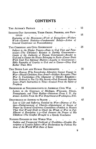 CONTENTS 
THE AUTHOR'S PREFACE . 13 
SEVENTH-DAY ADVENTISTS, THEIR ORIGIN, PROGRESS, AND PRIN-CIPLES. 
. . . . . . . 15 
Beginning of the Movement—Work of Evangelism—Welfare 
Work—General Statistics—Fundamental Beliefs—Action of 
General Conference on Noncombatancy 
THE CHRISTIAN AND CIVIL GOVERNMENT . . 25 
Subject to the Higher Powers—Duty to God First and Para-mount— 
The Christian's Relation to Earthly Government— 
Limits of the Authority of Human Government—Render to 
God and to Caesar the Honor Belonging to Each—Caesar Deals 
With Civil Not Spiritual Matters—Loyalty to Government— 
Bible Examples of Loyalty to God and to Caesar—Obey God 
Rather Than Men 
THE DIVINE LAW AND HUMAN REQUIREMENTS . 35 
Seven Reasons Why Seventh-day Adventists Cannot Engage in 
War—Should Christians Bear Arms?—Soldiers Recognize That 
War is Unchristian—The Character of Christ's Kingdom— 
Peter Ordered to Put Up His Sword—God Demands Supreme 
Love—Paul's Instruction to Titus—Counsel From the Spirit of 
Prophecy 
RECOGNIZED AS NONCOMBATANTS IN AMERICAN CIVIL WAR 55 
Letters to the Governors of Michigan, Wisconsin, Illinois, 
Pennsylvania, and Their Replies—Statement From I. N. An-drews— 
Letters From the War Department at Washington, D.C. 
DELIVERANCE IN ANSWER TO PRAYER . 67 
Loss of Life and Suffering Entailed by War—Distress of Na-tion— 
Embarrassment of Church—Appointment of Season of 
Prayer by General Conference Committee—Petition to Heaven 
That God Would Hold in Check the Winds of War in Ful-fillment 
of Revelation 7:3—God Answers the Prayer of His 
Children—The Conflict Brought to a Speedy Conclusion 
NATIONS ENGAGED IN THE WORLD WAR . • • • 75 
Sudden and Unexpected Outbreak of Hostilities—Graphic De-scription 
of London Editor—War Declarations by Various Na-tions 
of the World With Date of Same 
9 
 