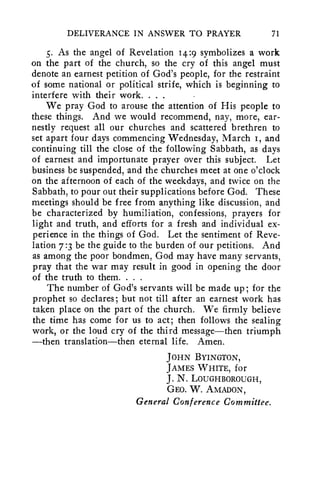DELIVERANCE IN ANSWER TO PRAYER 71 
5. As the angel of Revelation 14:9 symbolizes a work 
on the part of the church, so the cry of this angel must 
denote an earnest petition of God's people, for the restraint 
of some national or political strife, which is beginning to 
interfere with their work. . . . • 
We pray God to arouse the attention of His people to 
these things. And we would recommend, nay, more, ear-nestly 
request all our churches and scattered brethren to 
set apart four days commencing Wednesday, March 1, and 
continuing till the close of the following Sabbath, as days 
of earnest and importunate prayer over this subject. Let 
business be suspended, and the churches meet at one o'clock 
on the afternoon of each of the weekdays, and twice on the 
Sabbath, to pour out their supplications before God. These 
meetings should be free from anything like discussion, and 
be characterized by humiliation, confessions, prayers for 
light and truth, and efforts for a fresh and individual ex-perience 
in the things of God. Let the sentiment of Reve-lation 
7:3 be the guide to the burden of our petitions. And 
as among the poor bondmen, God may have many servants, 
pray that the war may result in good in opening the door 
of the truth to them. . . . 
The number of God's servants will be made up; for the 
prophet so declares; but not till after an earnest work has 
taken place on the part of the church. We firmly believe 
the time has come for us to act; then follows the sealing 
work, or the loud cry of the third message—then triumph 
—then translation—then eternal life. Amen. 
JOHN BYINGTON, 
JAMES WHITE, for 
J. N. LOUGHBOROUGH, 
GEO. W. AMADON, 
General Conference Committee. 
 