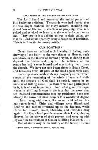 72 IN TIME OF WAR 
GOD ANSWERS THE PRAYER OF HIS CHILDREN 
The Lord heard and answered the united prayers of 
His believing children. Thousands who had feared that 
the war might continue for many months, entailing con-tinued 
loss of life and destruction of property, were sur-prised 
and rejoiced to learn that the war had come to an 
end. They saw in it a definite answer to their united cry 
that the Lord would speedily bring a cessation of hostilities. 
This is told in the following article : 
OUR POSITION * 
Never have we realized such intensity of feeling, such 
drawing of the Spirit to the very throne of Heaven, such 
confidence in the answer of fervent prayers, as during these 
days of humiliation and prayer. The influence of this 
season has had a most blessed and sanctifying result upon 
the church. We have not seen better times in Battle Creek, 
and testimony from all parts of the field agrees with ours. 
Such experience, with so clear a prophecy as that which 
speaks of the restraining of the winds of war and strife 
until the servants of God shall be sealed, cannot be set 
aside as of trifling value. To those who have participated 
in it, it is of vast importance. And what gives this expe-rience 
its thrilling interest is the fact that the more than 
ten thousand commandment-keeping petitioners have seen 
already the answer of their prayers to a wonderful degree. 
The air rang with shouts, Richmond is taken! and Lee 
has surrendered! Cities and villages were illuminated. 
Bonfires and rockets streamed up to the heavens, while 
cheers for Lincoln, Grant, Sherman, and Sheridan rang 
again. But God's loyal people were on their knees, blessing 
Heaven for the answer of their prayers, and weeping with 
joy over the faithfulness of God in fulfilling His word. . . . 
But whatever may be the history of the future, it seems 
* James White, in Review and Herald, April z5, 1865. 
 