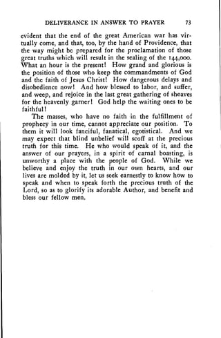 DELIVERANCE IN ANSWER TO PRAYER 73 
evident that the end of the great American war has vir-tually 
come, and that, too, by the hand of Providence, that 
the way might be prepared for the proclamation of those 
great truths which will result in the sealing of the 144,000. 
What an hour is the present! How grand and glorious is 
the position of those who keep the commandments of God 
and the faith of Jesus Christ! How dangerous delays and 
disobedience now! And how blessed to labor, and suffer, 
and weep, and rejoice in the last great gathering of sheaves 
for the heavenly garner! God help the waiting ones to be 
faithful! 
The masses, who have no faith in the fulfillment of 
prophecy in our time, cannot appreciate our position. To 
them it will look fanciful, fanatical, egotistical. And we 
may expect that blind unbelief will scoff at the precious 
truth for this time. He who would speak of it, and the 
answer of our prayers, in a spirit of carnal boasting, is 
unworthy a place with the people of God. While we 
believe and enjoy the truth in our own hearts, and our 
lives are molded by it, let us seek earnestly to know how to 
speak and when to speak forth the precious truth of the 
Lord, so as to glorify its adorable Author, and benefit and 
bless our fellow men. 
 