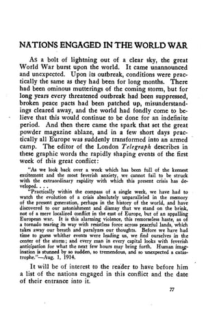 NATIONS ENGAGED IN THE WORLD WAR 
As a bolt of lightning out of a clear sky, the great 
World War burst upon the world. It came unannounced 
and unexpected. Upon its outbreak, conditions were prac-tically 
the same as they had been for long months. There 
had been ominous mutterings of the coming storm, but for 
long years every threatened outbreak had been suppressed, 
broken peace pacts had been patched up, misunderstand-ings 
cleared away, and the world had fondly come to, be-lieve 
that this would continue to be done for an indefinite 
period. And then there came the spark that set the great 
powder magazine ablaze, and in a few short days prac-tically 
all Europe was suddenly transformed into an armed 
camp. The editor of the London Telegraph describes in 
these graphic words the rapidly shaping events of the first 
week of this great conflict: 
"As we look back over a week which has been full of the keenest 
excitement and the most feverish anxiety, we cannot fail to be struck 
with the extraordinary rapidity with which this present crisis has de-veloped. 
. . . 
"Practically within the compass of a single week, we have had to 
watch the evolution of a crisis absolutely unparalleled in the memory 
of the present generation, perhaps in the history of the world, and have 
discovered to our astonishment and dismay that we stand on the brink, 
not of a mere localized conflict in the east of Europe, but of an appalling 
European war. It is this alarming violence, this remorseless haste, as of 
a tornado tearing its way with resistless force across peaceful lands, which 
takes away our breath and paralyzes our thoughts. Before we have had 
time to guess whither events were leading us, we find ourselves in the 
center of the storm; and every man in every capital looks with feverish 
anticipation for what the next few hours may bring forth. Human imas-ination 
is stunned by so sudden, so tremendous, and so unexpected a catas-trophe."— 
Aug. 1, 1914. 
It will be of interest to the reader to have before him 
a list of the nations engaged in this conflict and the date 
of their entrance into it. 
77 
 