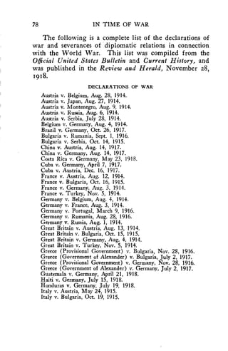 78 IN TIME OF WAR 
The following is a complete list of the declarations of 
war and severances of diplomatic relations in connection 
with the World War. This list was compiled from the 
Official United States Bulletin and Current History, and 
was published in the Review and Herald, November 28, 
1918. 
DECLARATIONS OF WAR 
Austria v. Belgium, Aug. 28, 1914. 
Austria v. Japan, Aug. 27, 1914. 
Austria v. Montenegro, Aug. 9, 1914. 
Austria v. Russia, Aug. 6, 1914. 
Austria v. Serbia, July 28, 1914. 
Belgium v. Germany, Aug. 4, 1914. 
Brazil v. Germany, Oct. 26, 1917. 
Bulgaria v. Rumania, Sept. 1, 1916. 
Bulgaria v. Serbia, Oct. 14, 1915. 
China v. Austria, Aug. 14, 1917. 
China v. Germany, Aug. 14, 1917. 
Costa Rica v. Germany, May 23, 1918. 
Cuba v. Germany, April 7, 1917. 
Cuba v. Austria, Dec. 16, 1917. 
France v. Austria, Aug. 12, 1914. 
France v. Bulgaria, Oct. 16, 1915. 
France v. Germany, Aug. 3, 1914. 
France v. Turkey, Nov. 5, 1914. 
Germany v. Belgium, Aug. 4, 1914. 
Germany v. France, Aug. 3, 1914. 
Germany v. Portugal, March 9, 1916. 
Germany v. Rumania, Aug. 28, 1916. 
Germany v. Russia, Aug. 1, 1914. 
Great Britain v. Austria, Aug. 13, 1914. 
Great Britain v. Bulgaria, Oct. 15, 1915. 
Great Britain v. Germany, Aug. 4, 1914. 
Great Britain v. Turkey, Nov. 5, 1914. 
Greece (Provisional Government) v. Bulgaria, Nov. 28, 1916. 
Greece (Government of Alexander) v. Bulgaria, July 2, 1917. 
Greece (Provisional Government) v. Germany, Nov. 28, 1916. 
Greece (Government of Alexander) v. Germany, July 2, 1917. 
Guatemala v. Germany, April 21, 1918. 
Haiti v. Germany, July 15, 1918. 
Honduras v. Germany, July 19, 1918. 
Italy v. Austria, May 24, 1915. 
Italy v. Bulgaria, Oct. 19, 1915. 
 