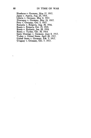 80 IN TIME OF WAR 
Honduras v. Germany, May 17, 1917. 
Japan v. Austria, Aug. 25, 1914. 
Liberia v. Germany, May 8, 1917. 
Nicaragua v. Germany, May 19, 1917. 
Peru v. Germany, Oct. 5, 1917. 
Rumania v. Bulgaria, Aug. 30, 1916. 
Russia v. Bulgaria, Oct. 19, 1915. 
Russia v. Rumania, Jan. 28, 1918. 
Russia v. Turkey, Oct. 30, 1914. 
Santo Domingo v. Germany, June 8, 1917. 
Turkey v. United States, April 20, 1917. 
United States v. Germany, Feb. 3, 1917. 
Uruguay v. Germany, Oct. 7, 1917. 
 