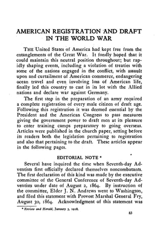 AMERICAN REGISTRATION AND DRAFT 
IN THE WORLD WAR 
THE United States of America had kept free from the 
entanglements of the Great War. It fondly hoped that it 
could maintain this neutral position throughout; but rap-idly 
shaping events, including a violation of treaties with 
some of the nations engaged in the conflict, with assault 
upon and curtailment of American commerce, endangering 
ocean travel and even involving loss of American life, 
finally led this country to cast in its lot with the Allied 
nations and declare war against Germany. 
The first step in the preparation of an army required 
a complete registration of every male citizen of draft age. 
Following this registration it was deemed essential by the 
President and the American Congress to pass measures 
giving the government power to draft men at its pleasure 
to enter training camps preparatory to going overseas. 
Articles were published in the church paper, setting before 
its readers both the legislation pertaining to registration 
and also that pertaining to the draft. These articles appear 
in the following pages. 
EDITORIAL NOTE * 
Several have inquired the time when Seventh-day Ad-ventists 
first officially declared themselves noncombatants. 
The first declaration of this kind was made by the executive 
committee of the General Conference of Seventh-day Ad-ventists 
under date of August 2, 1864. By instruction of 
the committee, Elder J. N. Andrews went to Washington, 
and filed this statement with Provost Marshal General Fry, 
August 3o, 1864. Acknowledgment of this statement was 
* Review and Herald, January 3, 1918. 
83 
 