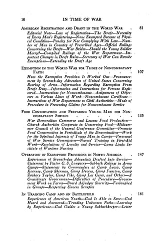 10 IN TIME OF WAR 
AMERICAN REGISTRATION AND DRAFT IN THE WORLD WAR . 81 
Editorial Note—Law of Registration—The Draft—Necessity 
of Every Man's Registering—None Exempted Because of Physi-cal 
Condition—Penalty for Not Complying With Law—Num-ber 
of Men in Country of Prescribed Ages—Official Rulings 
Concerning the Draft—War Brides—Should the Young Soldier 
Marry?—Compiled Rulings of the War Department—Im-portant 
Changes in Draft Rules—Secretary of War Can Revoke 
Exemptions—Extending the Draft Age 
EXEMPTION IN THE WORLD WAR FOR THOSE OF NONCOMBATANT 
FAITH • 107 
How the Exemption Provision Is Worked Out—Pronounce-ment 
by Seventh-day Adventists of United States Concerning 
Bearing of Arms—Information Regarding Exemption From 
Draft Duty—Information and Instructions for Persons Regis-tered— 
Instructions for Noncombatants—Assignment of Objec-tors 
to Various Lines of Work—Noncombatant Certificate— 
Instructions of War Department to Civil Authorities—Mode of 
Procedure in Presenting Claims for Noncombatant Service 
FOOD CONSERVATION AND PREPARING YOUNG MEN FOR NON-COMBATANT 
SERVICE • 135 
War Demoralizes Commerce and Lessens Food Production— 
Church Authorities Cooperate in Conserving Food—Midsum-mer 
Council of the General Conference Committee—Promote 
Food Conservation in Periodicals of the Denomination—Work 
for the Spiritual Interests of Young Men in Camps—Personnel 
of War Service Commission—Nurses' Training in First-Aid 
Work—Resolutions of Loyalty and Service—Loma Linda In-stitute 
of Wartime Nursing 
OPERATION OF EXEMPTION PROVISIONS IN NORTH AMERICA • 147 
Experiences of Seventh-day Adventists Drafted Into Service— 
Statement by Pastor C. S. Longacre—Sabbath Rulings in Army 
Camps—Statements by Commanders at Camp Lewis, Camp 
Kearney, Camp Sherman, Camp Devens, Camp Funston, Camp 
Zachary Taylor, Camp Pike, Camp Las Casas, and Others—A 
Considerate Government—Difficulties of Procedure—Govern-ment 
Work on Farms—Board Adjudges Sincerity—Furloughed 
in Groups—Respecting Sincere Scruples 
IN TRAINING CAMP AND ON BATTLEFIELD • 161 
Experiences of American Youth—God Is Able to Save—God 
Heard and Answered—Treading Unknown Paths—Learning 
by Experience—God Guides a Young Sabbathkeeper—Letter 
 