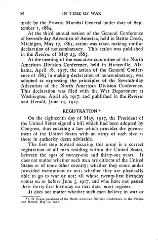 84 IN TIME OF WAR 
made by the Provost Marshal General under date of Sep-tember 
I, 1864. 
At the third annual session of the General Conference 
of Seventh-day Adventists of America, held in Battle Creek, 
Michigan, May 17, 1865, action was taken making similar 
declaration of noncombatancy. This action was published 
in the Review of May 23, 1865. 
At the meeting of the executive committee of the North 
American Division Conference, held in Huntsville, Ala-bama, 
April 18, 1917, the action of the General Confer-ence 
of 1865 in making declaration of noncombatancy, was 
adopted as expressing the principles of the Seventh-day 
Adventists of the North American Division Conference. 
This declaration was filed with the War Department at 
Washington, April 26, 1917, and published in the Review 
and Herald, June 14, 1917. 
REGISTRATION * 
On the eighteenth day of May, 1917, the President of 
the United States signed a bill which had been adopted by 
Congress, thus enacting a law which provides the govern-ment 
of the United States with an army of such size as 
those in authority deem advisable. 
The first step toward securing this army is a correct 
registration of all men residing within the United States, 
between the ages of twenty-one and thirty-one years. It 
does not matter whether such men are citizens of the United 
States or of some other country; whether they come under 
provided exemptions or not; whether they are physically 
able to go to war or not; all whose twenty-first birthday 
comes on or before June 5, 1917, and who have not passed 
their thirty-first birthday on that date, must register. 
It does not matter whether such men believe in war or 
* I. H. Evans, president of the North American Division Conference, in the Review 
and Herald, May 31, 1917. 
 