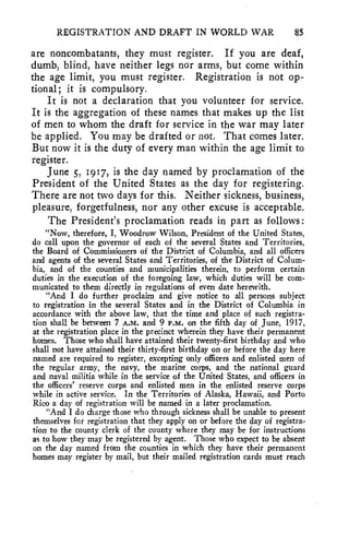REGISTRATION AND DRAFT IN WORLD WAR 85 
are noncombatants, they must register. If you are deaf, 
dumb, blind, have neither legs nor arms, but come within 
the age limit, you must register. Registration is not op-tional; 
it is compulsory. 
It is not a declaration that you volunteer for service. 
It is the aggregation of these names that makes up the list 
of men to whom the draft for service in the war may later 
be applied. You may be drafted or not. That comes later. 
But now it is the duty of every man within the age limit to 
register. 
June 5, 1917, is the day named by proclamation of the 
President of the United States as the day for registering. 
There are not two days for this. Neither sickness, business, 
pleasure, forgetfulness, nor any other excuse is acceptable. 
The President's proclamation reads in part as follows: 
"Now, therefore, I, Woodrow Wilson, President of the United States, 
do call upon the governor of each of the several States and Territories, 
the Board of Commissioners of the District of Columbia, and all officers 
and agents of the several States and Territories, of the District of Colum-bia, 
and of the counties and municipalities therein, to perform certain 
duties in the execution of the foregoing law, which duties will be com-municated 
to them directly in regulations of even date herewith. 
"And I do further proclaim and give notice to all persons subject 
to registration in the several States and in the District of Columbia in 
accordance with the above law, that the time and place of such registra-tion 
shall be between 7 A.M. and 9 P.M. on the fifth day of June, 1917, 
at the registration place in the precinct wherein they have their permanent 
homes. Those who shall have attained their twenty-first birthday and who 
shall not have attained their thirty-first birthday on or before the day here 
named are required to register, excepting only officers and enlisted men of 
the regular army, the navy, the marine corps, and the national guard 
and naval militia while in the service of the United States, and officers in 
the officers' reserve corps and enlisted men in the enlisted reserve corps 
while in active service. In the Territories of Alaska, Hawaii, and Porto 
Rico a day of registration will be named in a later proclamation. 
"And I do charge those who through sickness shall be unable to present 
themselves for registration that they apply on or before the day of registra-tion 
to the county clerk of the county where they may be for instructions 
as to how they may be registered by agent. Those who expect to be absent 
on the day named from the counties in which they have their permanent 
homes may register by mail, but their mailed registration cards must reach 
 