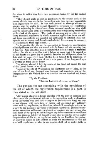 86 IN TIME OF WAR 
the places in which they have their permanent homes by the day named 
herein. 
"They should apply as soon as practicable to the county clerk of the 
county wherein they may be for instructions as to how they may accomplish 
their registration by mail. In case such persons as, through sickness or 
absence, may be unable to present themselves personally for registration 
shall be sojourning in cities of over thirty thousand population, they shall 
apply to the city clerk of the city wherein they may be sojourning rather than 
to the clerk of the county. The clerks of counties and of cities of over 
thirty thousand population in which numerous applications from the sick 
and from nonresidents are expected are authorized to establish such sub-agencies 
and to employ and deputize such clerical force as may be necessary 
to accommodate these applications. . . . 
"It is essential that the day be approached in thoughtful apprehension 
of its significance and that we accord to it the honor and the meaning that 
it deserves. Our industrial need prescribes that it be not made a technical 
holiday, but the stern sacrifice that is before us urges that it be carried in 
all our hearts as a great day of patriotic devotion and obligation when the 
duty shall lie upon every man, whether he is himself to be registered or 
not, to see to it that the name of every male person of the designated ages 
is written on these lists of honor. 
"In witness whereof I have hereunto set my hand and caused the seal 
of the United States to be affixed. 
"Done at the city of Washington this eighteenth day of May, in the 
year of our Lord one thousand nine hundred and seventeen, and of the 
Independence of the United States of America the one hundred and forty-first. 
"By the President. 
"ROBERT LANSING, Secretary of State." 
The penalty for not complying with the provisions of 
the act of which the registration requirement is a part, is 
thus stated in the act itself : 
"Any person charged as herein provided with the duty of carrying into 
effect any of the provisions of this act or the regulations made or directions 
given thereunder who shall fail or neglect to perform such duty; and any 
person charged with such duty or having and exercising any authority 
under said act, regulations, or directions, who shall knowingly make or be 
a party to the making of any false or incorrect registration, physical exami-nation, 
exemption, enlistment, enrollment, or muster ; and any person who 
shall make or be a party to the making of any false statement or certificate 
as to the fitness or liability of himself or any other person for service under 
the provisions of this act, or regulations made by the President thereunder, 
or otherwise evades or aids another to evade the requirements of this act 
or of said regulations, or who, in any manner, shall fail or neglect fully to 
 