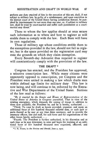 REGISTRATION AND DRAFT IN WORLD WAR 87 
perform any duty required of him in the execution of this act, shall, if not 
subject to military law, be guilty of a misdemeanor, and upon conviction in 
the district court of the United States having jurisdiction thereof, be pun-ished 
by imprisonment for not more than one year, or, if subject to military 
law, shall be tried by court-martial and suffer such punishment as a court-martial 
may direct." 
Those to whom the law applies should at once secure 
such information as to where and how to register as will 
enable them to comply with the law. Each State will have 
its own regulations. 
Those of military age whose conditions entitle them to 
the exemptions provided in the law, should not fail to regis-ter, 
but in the space provided on the registration card may 
state the grounds on which they claim exemption. 
Every Seventh-day Adventist thus required to register 
will conscientiously comply with the provisions of the law. 
THE DRAFT * 
Congress has enacted, and the President has approved, 
a selective conscription law. While many citizens were 
apparently opposed to conscription, yet Congress and the 
President were united in making a law which drafts men 
within defined age limits for military duty- This law is 
now being, and will continue to be, enforced by the Execu-tive 
and War Departments of the United States. Sections 
of the law read as follows: 
"Be it enacted by the Senate and House of Representatives of the 
United States of America in Congress assembled, That in view of the 
existing emergency, which demands the raising of troops in addition to 
those now available, the President be, and he is hereby, authorized . . . 
"Third. To raise by draft as herein provided, organize, and equip an 
additional force of five hundred thousand enlisted men, or such part or 
parts thereof as he may at any time deem necessary, and to provide the 
necessary officers, line and staff, for said force and for organizations of the 
other forces hereby authorized. . . . 
"Fourth. The President is further authorized, in his discretion and at 
such time as he may determine, to raise and begin the training of an addi-tional 
force of five hundred thousand men organized, officered, and 
* I. H. Evans, in the Review and Herald, June 7, 1917. 
 