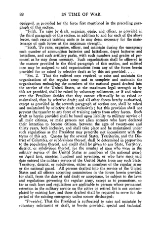 88 IN TIME OF WAR 
equipped, as provided for the force first mentioned in the preceding para-graph 
of this section. 
"Fifth. To raise by draft, organize, equip, and officer, as provided in 
the third paragraph of this section, in addition to and for each of the above 
forces, such recruit training units as he may deem necessary for the main-tenance 
of such forces at the maximum strength. 
"Sixth. To raise, organize, officer, and maintain during the emergency 
such number of ammunition batteries and battalions, depot batteries and 
battalions, and such artillery parks, with such numbers and grades of per-sonnel 
as he may deem necessary. Such organizations shall be officered in 
the manner provided in the third paragraph of this section, and enlisted 
men may be assigned to said organizations from any of the forces herein 
provided for or raised by selective draft as by this act provided. . . . 
"Sec. 2. That the enlisted men required to raise and maintain the 
organizations of the regular army and to complete and maintain the 
organizations embodying the members of the national guard drafted into 
the service of the United States, at the maximum legal strength as by 
this act provided, shall be raised by voluntary enlistment, or if and when-ever 
the President decides that they cannot effectually be so raised or 
maintained, then by selective draft; and all other forces hereby authorized, 
except as provided in the seventh paragraph of section one, shall be raised 
and maintained by selective draft exclusively ; but this provision shall not 
prevent the transfer to any force of training cadres from other forces. Such 
draft as herein provided shall be based upon liability to military service of 
all male citizens, or male persons not alien enemies who have declared 
their intention to become citizens, between the ages of twenty-one and 
thirty years, both inclusive, and shall take place and be maintained under 
such regulations as the President may prescribe not inconsistent with the 
terms of this act. Quotas for the several States, Territories, and the Dis-trict 
of Columbia, or subdivisions thereof, shall be determined in proportion 
to the population thereof, and credit shall be given to any State, Territory, 
district, or subdivision thereof, for the number of men who were in the 
military service of the United States as members of the national guard 
on April first, nineteen hundred and seventeen, or who have since said 
date entered the military service of the United States from any such State, 
Territory, district, or subdivision, either as members of the regular army 
or the national guard. All persons drafted into the service of the United 
States and all officers accepting commissions in the forces herein provided 
for shall, from the date of said draft or acceptance, be subject to the laws 
and regulations governing the regular army, except as to promotions, so 
far as such laws and regulations are applicable to persons whose permanent 
retention in the military service on the active or retired list is not contem-plated 
by existing law, and those drafted shall be required to serve for the 
period of the existing emergency unless sooner discharged: 
"Provided, That the President is authorized to raise and maintain by 
voluntary enlistment or draft, as herein provided, special and technical 
 