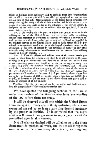 REGISTRATION. AND DRAFT IN WORLD WAR 89 
troops as he may deem necessary, and to embody them into organizations 
and to officer them as provided in the third paragraph of section one and 
section nine of this act. Organizations of the forces herein provided for, 
except the regular army and the divisions authorized in the seventh para-graph 
of section one, shall, as far as the interests of the service permit, be 
composed of men who come, and of officers who are appointed, from the 
same State or locality. 
"Sec. 3. No bounty shall be paid to induce any person to enlist in the 
military service of the United States; and no person liable to military 
service shall hereafter be permitted or allowed to furnish a substitute for 
such service; nor shall any substitute be received, enlisted, or enrolled in 
the military service of the United States; and no such person shall be per-mitted 
to escape such service or to be discharged therefrom prior to the 
expiration of his term of service by the payment of money or any other 
valuable thing whatsoever as consideration for his release from military 
service or liability thereto. . . . 
"Sec. 10. That all officers and enlisted men of the forces herein pro-vided 
for other than the regular army shall be in all respects on the same 
footing as to pay, allowances, and pensions as officers- and enlisted men 
of corresponding grades and length of service in the regular army; and 
commencing June one, nineteen hundred and seventeen, and continuing 
until the termination of the emergency, all enlisted men of the army of 
the United States in active service whose base pay does not exceed $21 
per month shall receive an increase of $15 per month; those whose base 
pay is $24, an increase of $12 per month; those whose base pay is $30, $36, 
or $40, an increase of $8 per month; and those whose base pay is $45 or 
more, an increase of $6 per month: 
Provided, That the increases of pay herein authorized shall not enter 
into the computation of the continuous-service pay." 
We have quoted the foregoing sections of the law in 
order that readers of the Review may have the wording 
of the law before them for study. 
It will be observed that all men within the United States, 
from the ages of twenty-one to thirty inclusive, who are not 
exempted, are subject to draft at any time deemed necessary 
by the proper authorities. It is estimated that the regis-tration 
will show from 9,000,o0o to io,000,000 men of the 
prescribed ages in this country. 
Not all who are drafted will be called to go to the front. 
Some must do mechanical work, and that of all sorts; some 
must serve in the commissary department, securing and 
 