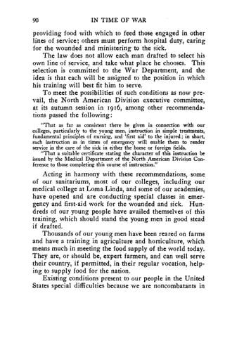 90 IN TIME OF WAR 
providing food with which to feed those engaged in other 
lines of service; others must perform hospital duty, caring 
for the wounded and ministering to the sick. 
The law does not allow each man drafted to select his 
own line of service, and take what place he chooses. This 
selection is committed to the War Department, and the 
idea is that each will be assigned to the position in which 
his training will best fit him to serve. 
To meet the possibilities of such conditions as now pre-vail, 
the North American Division executive committee, 
at its autumn session in 1916, among other recommenda-tions 
passed the following: 
"That as far as consistent there be given in connection with our 
colleges, particularly to the young men, instruction in simple treatments, 
fundamental principles of nursing, and 'first aid' to the injured; in short, 
such instruction as in times of emergency will enable them to render 
service in the care of the sick in either the home or foreign fields. 
"That a suitable certificate stating the character of this instruction be 
issued by the Medical Department of the North American Division Con-ference 
to those completing this course of instruction." 
Acting in harmony with these recommendations, some 
of our sanitariums, most of our colleges, including our 
medical college at Loma Linda, and some of our academies, 
have opened and are conducting special classes in emer-gency 
and first-aid work for the wounded and sick. Hun-dreds 
of our young people have availed themselves of this 
training, which should stand the young men in good stead 
if drafted. 
Thousands of our young men have been reared on farms 
and have a training in agriculture and horticulture, which 
means much in meeting the food supply of the world today. 
They are, or should be, expert farmers, and can well serve 
their country, if permitted, in their regular vocation, help-ing 
to supply food for the nation. 
Existing conditions present to our people in the United 
States special difficulties because we are noncombatants in 
 
