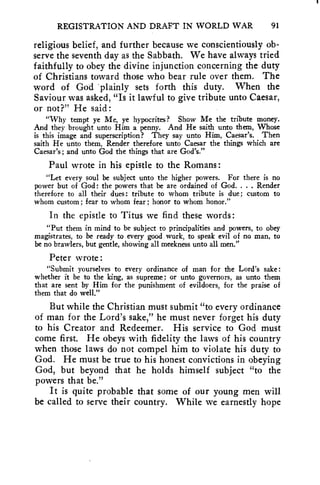 REGISTRATION AND DRAFT IN WORLD WAR 91 
religious belief, and further because we conscientiously ob-serve 
the seventh day as the Sabbath. We have always tried 
faithfully to obey the divine injunction concerning the duty 
of Christians toward those who bear rule over them. The 
word of God -plainly sets forth this duty. When the 
Saviour was asked, "Is it lawful to give tribute unto Caesar, 
or not?" He said: 
"Why tempt ye Me, ye hypocrites? Show Me the tribute money. 
And they brought unto Him a penny. And He saith unto them, 'Whose 
is this image and superscription? They say unto Him, Caesar's. Then 
saith He unto them, Render therefore unto Caesar the things which are 
Caesar's; and unto God the things that are God's." 
Paul wrote in his epistle to the Romans : 
"Let every soul be subject unto the higher powers. For there is no 
power but of God: the powers that be are ordained of God. . . . Render 
therefore to all their dues: tribute to whom tribute is due; custom to 
whom custom ; fear to whom fear ; honor to whom honor." 
In the epistle to Titus we find these words: 
"Put them in mind to be subject to principalities and powers, to obey 
magistrates, to be ready to every good work, to speak evil of no man, to 
be no brawlers, but gentle, showing all meekness unto all men." 
Peter wrote : 
"Submit yourselves to every ordinance of man for the Lord's sake : 
whether it be to the king, as supreme; or unto governors, as unto them 
that are sent by Him for the punishment of evildoers, for the praise of 
them that do well." 
But while the Christian must submit "to every ordinance 
of man for the Lord's sake," he must never forget his duty 
to his Creator and Redeemer. His service to God must 
come first. He obeys with fidelity the laws of his country 
when those laws do not compel him to violate his duty to 
God. He must be true to his honest convictions in obeying 
God, but beyond that he holds himself subject "to the 
powers that be." 
It is quite probable that some of our young men will 
be called to serve their country. While we earnestly hope 
 