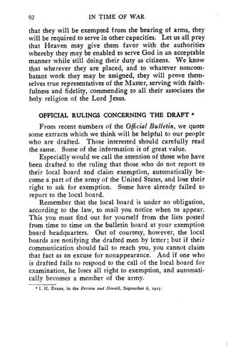 92 IN TIME OF WAR 
that they will be exempted from the bearing of arms, they 
will be required to serve in other capacities. Let us all pray 
that Heaven may give them favor with the authorities 
whereby they may be enabled to serve God in an acceptable 
manner while still doing their duty as citizens. We know 
that wherever they are placed, and to whatever noncom-batant 
work they may be assigned, they will prove them-selves 
true representatives of the Master, serving with faith-fulness 
and fidelity, commending to all their associates the 
holy religion of the Lord Jesus. 
OFFICIAL RULINGS CONCERNING THE DRAFT * 
From recent numbers of the Official Bulletin, we quote 
some extracts which we think will be helpful to our people 
who are drafted. Those interested should carefully read 
the same. Some of the information is of great value. 
Especially would we call the attention of those who have 
been drafted to the ruling that those who do not report to 
their local board and claim exemption, automatically be-come 
a part of the army of the United States, and lose their 
right to ask for exemption. Some have already failed to 
report to the local board. 
Remember that the local board is under no obligation, 
according to the law, to mail you notice when to appear. 
This you must find out for yourself from the lists posted 
from time to time on the bulletin board at your exemption 
board headquarters. Out of courtesy, however, the local 
boards are notifying the drafted men by letter; but if their 
communication should fail to reach you, you cannot claim 
that fact as an excuse for nonappearance. And if one who 
is drafted fails to respond to the call of the local board for 
examination, he loses all right to exemption, and automati-cally 
becomes a member of the army. 
*I. H. Evans, in the Review and Herald, September 6, 19x7. 
 