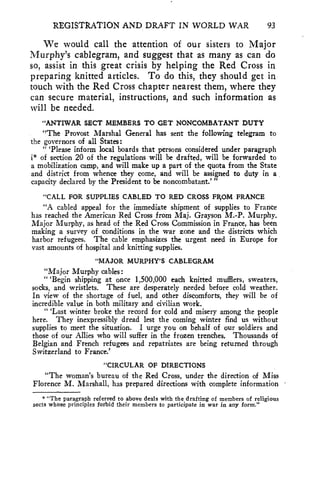 REGISTRATION AND DRAFT IN WORLD WAR 93 
We would call the attention of our sisters to Major 
Murphy's cablegram, and suggest that as many as can do 
so, assist in this great crisis by helping the Red Cross in 
preparing knitted articles. To do this, they should get in 
touch with the Red Cross chapter nearest them, where they 
can secure material, instructions, and such information as 
will be needed. 
"ANTIWAR SECT MEMBERS TO GET NONCOMBATANT DUTY 
"The Provost Marshal General has sent the following telegram to 
the governors of all States: 
" 'Please inform local boards that persons considered under paragraph 
i* of section 20 of the regulations will be drafted, will be forwarded to 
a mobilization camp, and will make up a part of the quota from the State 
and district from whence they come, and will be assigned to duty in a 
capacity declared by the President to be noncombatant.' " 
"CALL FOR SUPPLIES CABLED TO RED CROSS FROM FRANCE 
"A cabled appeal for the immediate shipment of supplies to France 
has reached the American Red Cross from Maj. Grayson M.-P. Murphy. 
Major Murphy, as head of the Red Cross Commission in France, has been 
making a survey of conditions in the war zone and the districts which 
harbor refugees. The cable emphasizes the urgent need in Europe for 
vast amounts of hospital and knitting supplies. 
"MAJOR MURPHY'S CABLEGRAM 
"Major Murphy cables: 
" 'Begin shipping at once 1,500,000 each knitted mufflers, sweaters, 
socks, and wristlets. These are desperately needed before cold weather. 
In view of the shortage of fuel, and other discomforts, they will be of 
incredible value in both military and civilian work. 
" 'Last winter broke the record for cold and misery among the people 
here. They inexpressibly dread lest the coming winter find us without 
supplies to meet the situation. I urge you on behalf of our soldiers and 
those of our Allies who will suffer in the frozen trenches, Thousands of 
Belgian and French refugees and repatriates are being returned through 
Switzerland to France.' 
"CIRCULAR OF DIRECTIONS 
"The woman's bureau of the Red Cross, under the direction of Miss 
Florence M. Marshall, has prepared directions with complete information 
* "The paragraph referred to above deals with the drafting of members of religious 
sects whose principles forbid their members to participate in war in any form." 
 