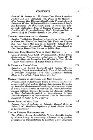 CONTENTS 11 
From W. H. Branson to I. H. Evans—True Under Ridicule— 
Finding God on the Battlefield—The Power of the Message— 
Man Proposes, God Disposes—Considerately Treated—Secured 
Exemption Without Difficulty—Divine Intervention—A Profit-able 
Experience—An Old Soldier's Story—Noncombatant Serv-ice 
Under Difficulties—Value of Previous Training—The Way 
Providentially Prepared—Proving God's Promises—Christ a 
Present Help in Trouble—Service in No Man's Land 
CHURCH INSTRUCTION TO ITS MEMBERS . 233 
Keeping Up Christian Morals—An Open Letter to Young Men 
in Camp and Field—Our President, His Trials and Perplex-ities— 
Our Young Men Not Moral Cowards—Sabbath Work 
in Noncombatant Service—War Hospital Service—Appeal to 
Our Young Men—Home Letters to Soldier Boys 
EXEMPTION FROM BEARING ARMS IN GREAT BRITAIN • . 253 
Queen Victoria's Royal Edict—Pronouncement of British Union 
Conference on Noncombatancy—Statement by Pastor W. T. 
Bartlett—How the Exemption Law Worked in Great Britain 
—Later Pronouncement of British Union Conference 
IN PRISON FOR CHRIST'S SAKE . 271 
Experiences of English Youth—Granted Civilian Work— 
Prayers of Church Answered—Crucial Tests of Faith—Loyalty 
to Principle Recognized—How God Intervened—Standing 
Alone as Did Elijah—"Keep Clean, My Boy" 
MILITARY SERVICE IN AUSTRALIA AND NEW ZEALAND . . 297 
Pronouncement of Australasian Union Conference on Noncom-batancy— 
Adventists and the Defense Act—Granted Exemption 
by Australian Government—Establishing Noncombatant Status 
in New Zealand—Address of Pastor W. H. Pascoe Before Gov-ernment 
Officials—Sabbath Exemption for Adventist Soldiers 
in New Zealand—Recognized as Noncombatants in New 
Zealand—Operation of Noncombatant Law in Australasia— 
Statement by Pastor A. W. Anderson 
SOUTH AFRICA IN WAR DAYS . • 315 
Defense Force Act—Letter of Brigadier ▪ General Brink to 
Pastor J. W. MacNeil—Experience of South African Soldier 
in Sabbathkeeping 
CANADA EXEMPTS NONCOMBATANTS . . 325 
The Military Service Act—Militia Defense Act—Declaration 
of Noncombatancy by Seventh-day Adventists in 1'911—Pro-nouncement 
of Noncombatancy by Canadian Union Conference 
 